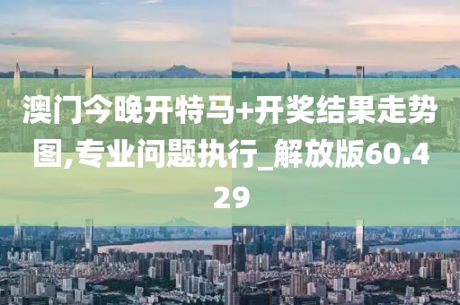 澳门今晚开特马+开奖结果走势图,专业问题执行_解放版60.429