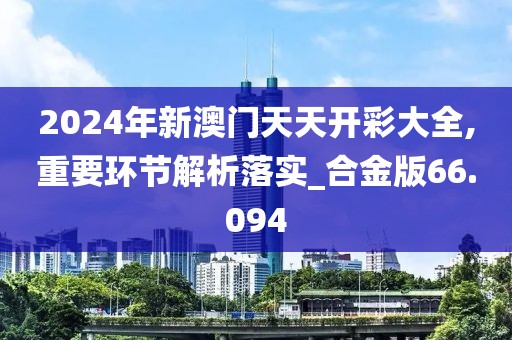 2024年新澳门天天开彩大全,重要环节解析落实_合金版66.094