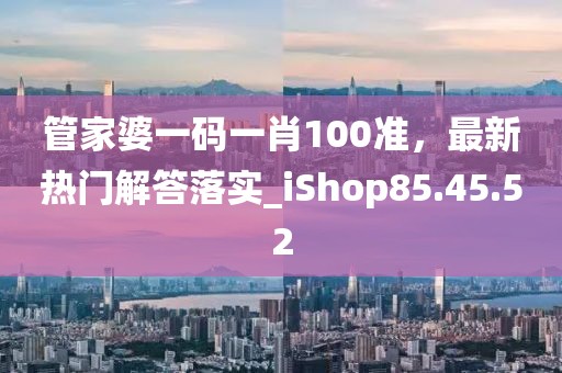 管家婆一码一肖100准，最新热门解答落实_iShop85.45.52