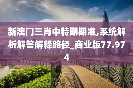 新澳门三肖中特期期准,系统解析解答解释路径_商业版77.974