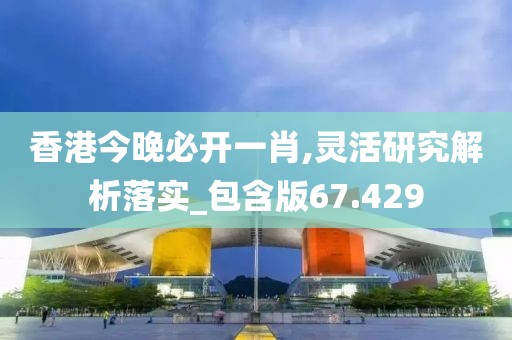 香港今晚必开一肖,灵活研究解析落实_包含版67.429