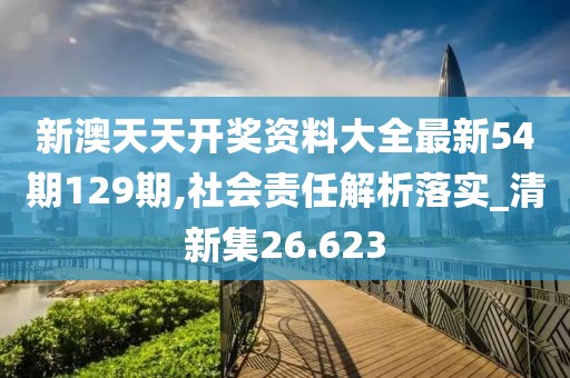 新澳天天开奖资料大全最新54期129期,社会责任解析落实_清新集26.623