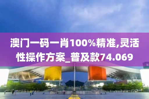 澳门一码一肖100%精准,灵活性操作方案_普及款74.069