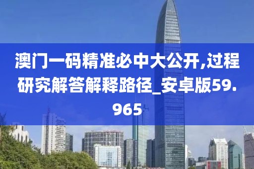 澳门一码精准必中大公开,过程研究解答解释路径_安卓版59.965