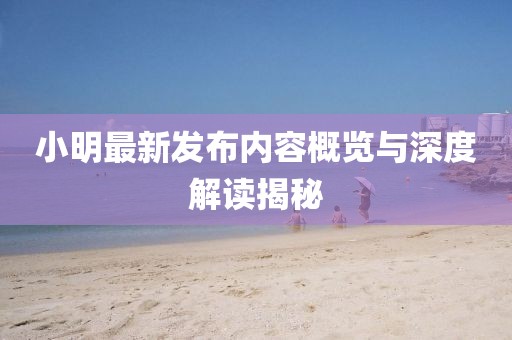 小明最新发布内容概览与深度解读揭秘