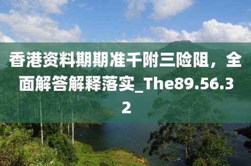 香港资料期期准千附三险阻，全面解答解释落实_The89.56.32