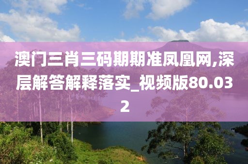 澳门三肖三码期期准凤凰网,深层解答解释落实_视频版80.032