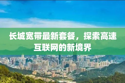 长城宽带最新套餐，探索高速互联网的新境界