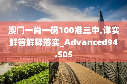 澳门一肖一码100准三中,详实解答解释落实_Advanced94.505