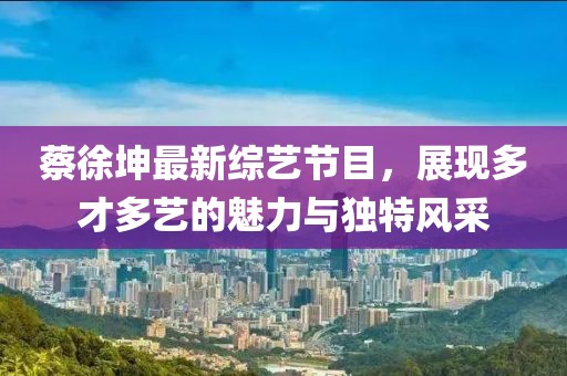 蔡徐坤最新综艺节目，展现多才多艺的魅力与独特风采