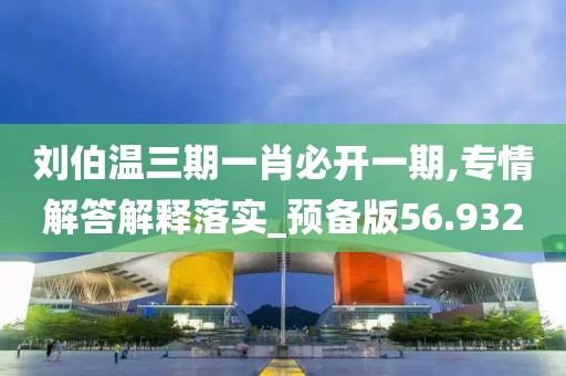 刘伯温三期一肖必开一期,专情解答解释落实_预备版56.932