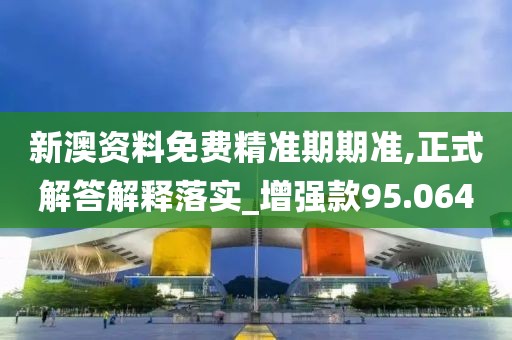 新澳资料免费精准期期准,正式解答解释落实_增强款95.064