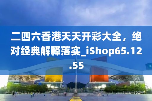 二四六香港天天开彩大全，绝对经典解释落实_iShop65.12.55