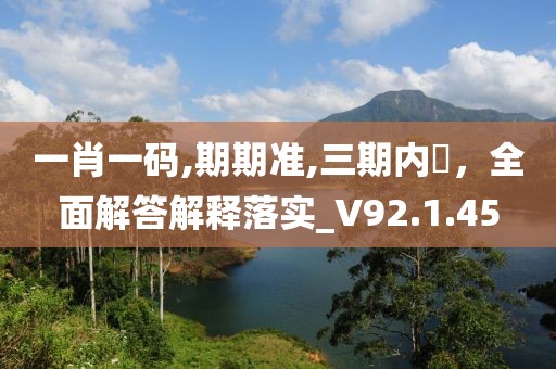一肖一码,期期准,三期内開，全面解答解释落实_V92.1.45