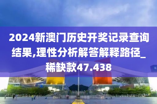2024新澳门历史开奖记录查询结果,理性分析解答解释路径_稀缺款47.438