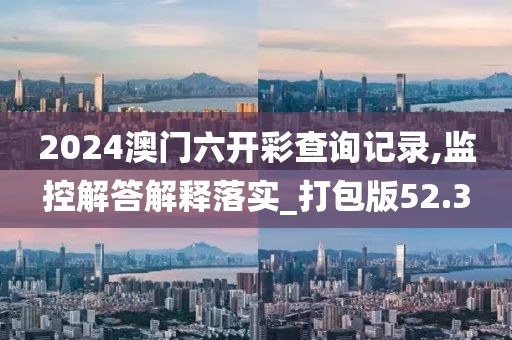 2024澳门六开彩查询记录,监控解答解释落实_打包版52.3