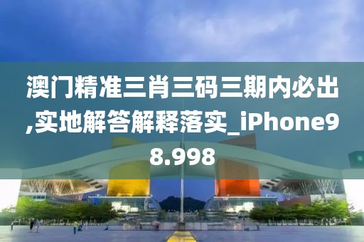 澳门精准三肖三码三期内必出,实地解答解释落实_iPhone98.998