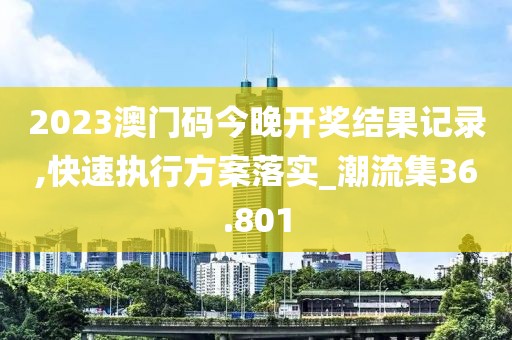 2023澳门码今晚开奖结果记录,快速执行方案落实_潮流集36.801