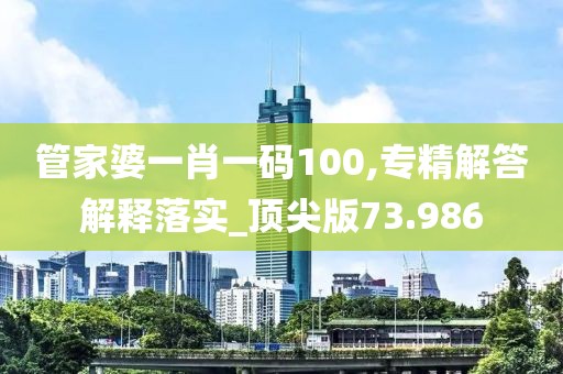管家婆一肖一码100,专精解答解释落实_顶尖版73.986