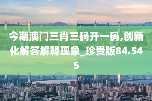 今期澳门三肖三码开一码,创新化解答解释现象_珍贵版84.545