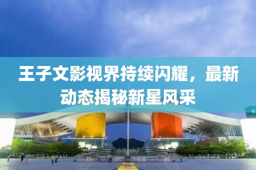 王子文影视界持续闪耀，最新动态揭秘新星风采