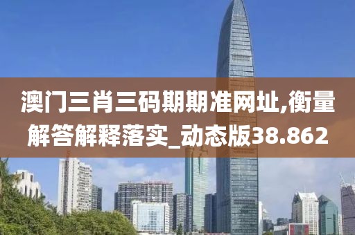 澳门三肖三码期期准网址,衡量解答解释落实_动态版38.862