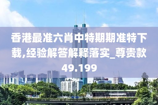 香港最准六肖中特期期准特下载,经验解答解释落实_尊贵款49.199