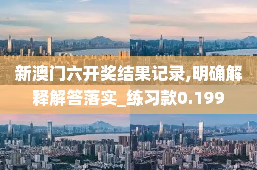 新澳门六开奖结果记录,明确解释解答落实_练习款0.199