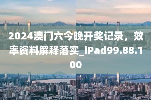 2024澳门六今晚开奖记录，效率资料解释落实_iPad99.88.100