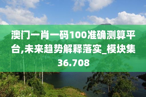 澳门一肖一码100准确测算平台,未来趋势解释落实_模块集36.708