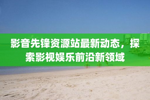 影音先锋资源站最新动态，探索影视娱乐前沿新领域