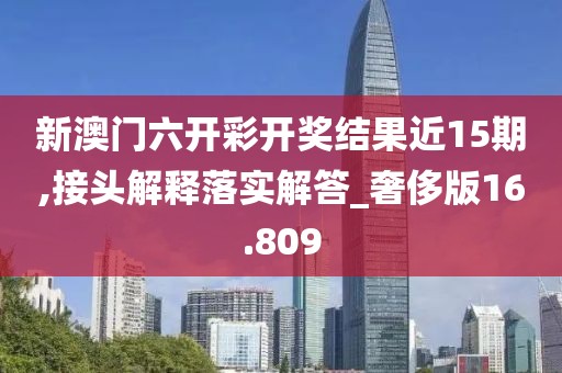 新澳门六开彩开奖结果近15期,接头解释落实解答_奢侈版16.809