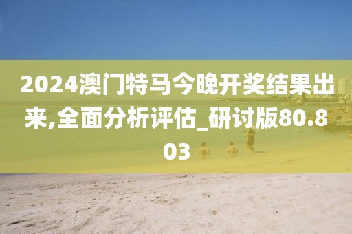 2024澳门特马今晚开奖结果出来,全面分析评估_研讨版80.803