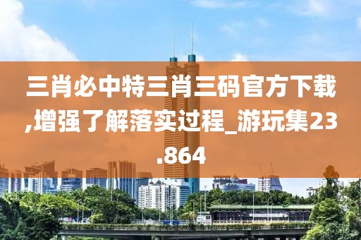 三肖必中特三肖三码官方下载,增强了解落实过程_游玩集23.864