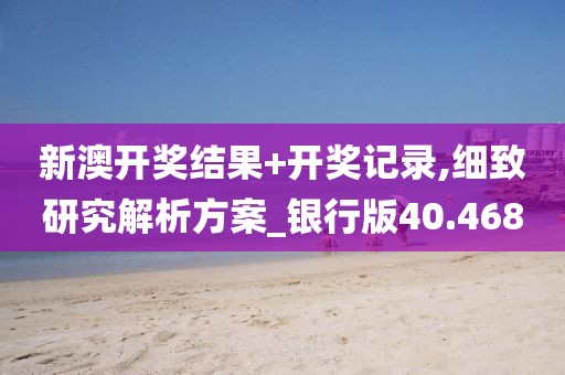 新澳开奖结果+开奖记录,细致研究解析方案_银行版40.468