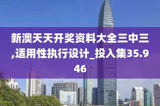 新澳天天开奖资料大全三中三,适用性执行设计_投入集35.946