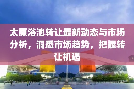 太原浴池转让最新动态与市场分析，洞悉市场趋势，把握转让机遇