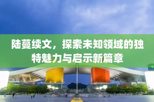 陆蔓续文，探索未知领域的独特魅力与启示新篇章