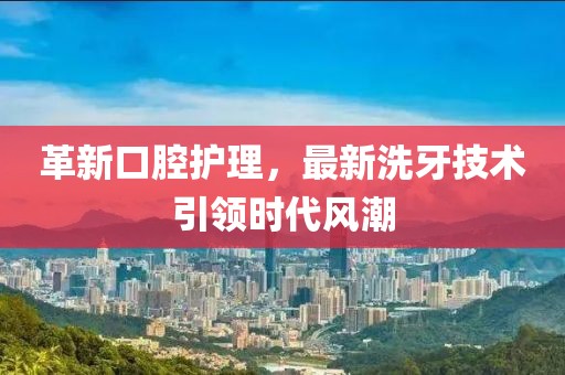 革新口腔护理，最新洗牙技术引领时代风潮