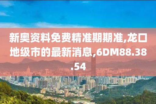 新奥资料免费精准期期准,龙口地级市的最新消息,6DM88.38.54