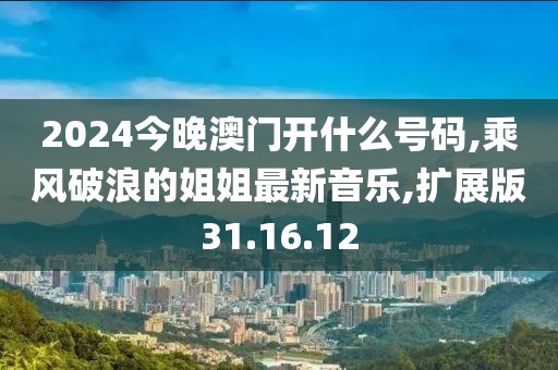 2024今晚澳门开什么号码,乘风破浪的姐姐最新音乐,扩展版31.16.12