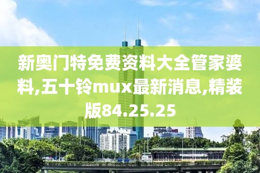 新奥门特免费资料大全管家婆料,五十铃mux最新消息,精装版84.25.25
