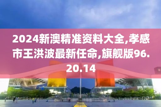 2024新澳精准资料大全,孝感市王洪波最新任命,旗舰版96.20.14