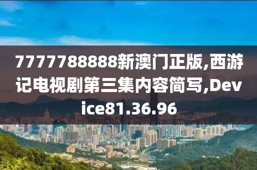 7777788888新澳门正版,西游记电视剧第三集内容简写,Device81.36.96