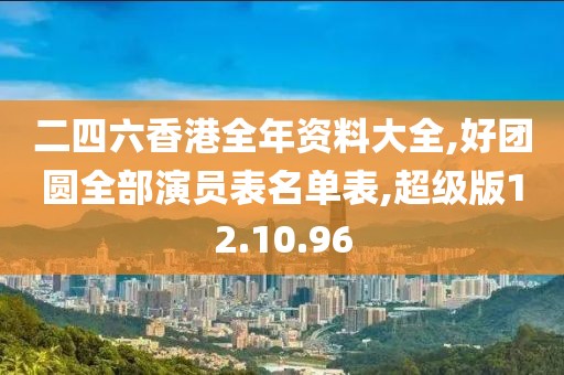 二四六香港全年资料大全,好团圆全部演员表名单表,超级版12.10.96