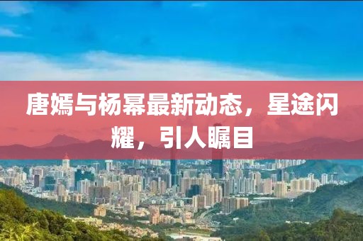 唐嫣与杨幂最新动态，星途闪耀，引人瞩目