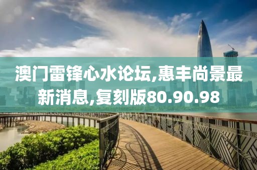 澳门雷锋心水论坛,惠丰尚景最新消息,复刻版80.90.98