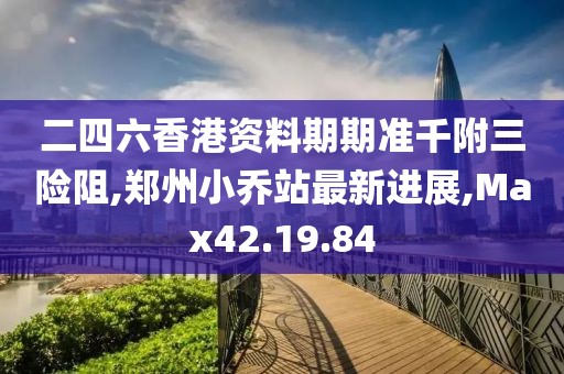 二四六香港资料期期准千附三险阻,郑州小乔站最新进展,Max42.19.84