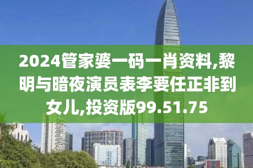 2024管家婆一码一肖资料,黎明与暗夜演员表李要任正非到女儿,投资版99.51.75