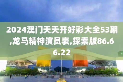 2024澳门天天开好彩大全53期,龙马精神演员表,探索版86.66.22